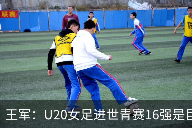 王军：U20女足进世青赛16强是巨大进步，若备战周期更长会更好